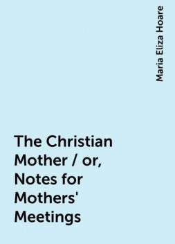 The Christian Mother / or, Notes for Mothers' Meetings, Maria Eliza Hoare