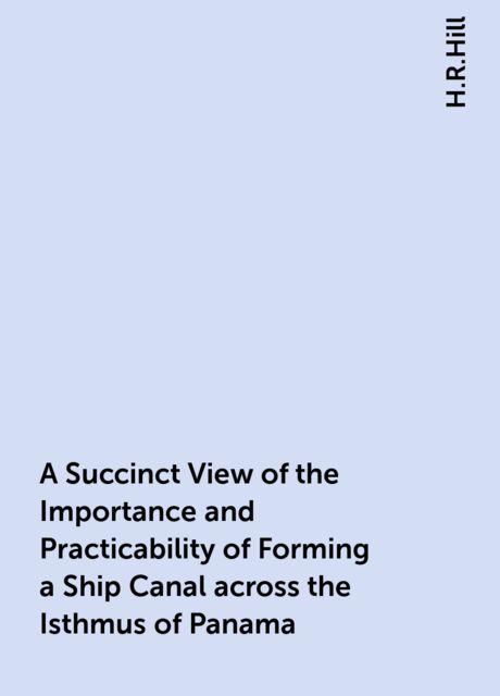 A Succinct View of the Importance and Practicability of Forming a Ship Canal across the Isthmus of Panama, H.R.Hill