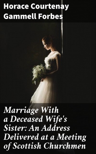 Marriage With a Deceased Wife's Sister: An Address Delivered at a Meeting of Scottish Churchmen, Horace Courtenay Gammell Forbes