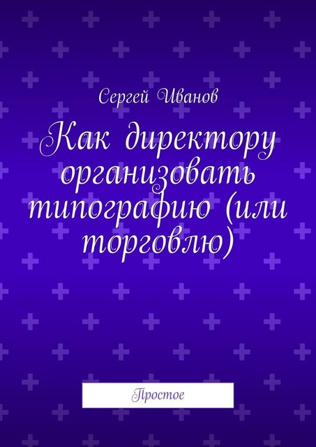 Как директору организовать, скажем, типографию. Простое, Сергей Иванов