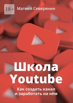 Школа YouTube. Как создать канал и заработать на нем, Матвей Северянин