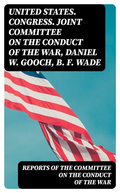 Reports of the Committee on the Conduct of the War, B.F. Wade, Daniel W. Gooch, United States. Congress. Joint Committee on the Conduct of the War