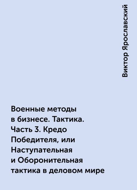 Военные методы в бизнесе. Тактика. Часть 3. Кредо Победителя, или Наступательная и Оборонительная тактика в деловом мире, Виктор Ярославский