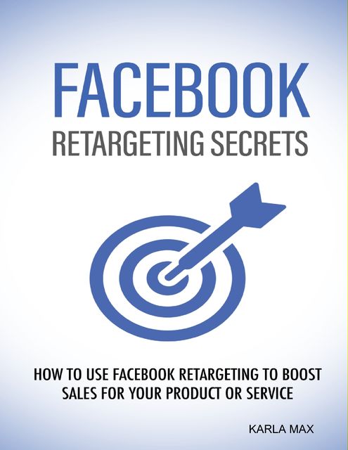 Facebook Retargeting Secrets – How to Use Facebook Retargeting to Boost Sales for Your Product and Service, Karla Max