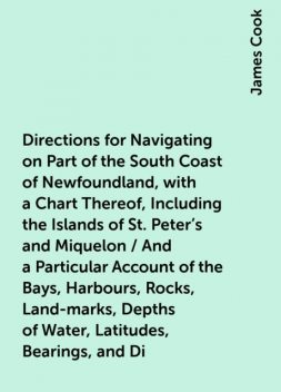 Directions for Navigating on Part of the South Coast of Newfoundland, with a Chart Thereof, Including the Islands of St. Peter's and Miquelon / And a Particular Account of the Bays, Harbours, Rocks, Land-marks, Depths of Water, Latitudes, Bearings, and Di, James Cook