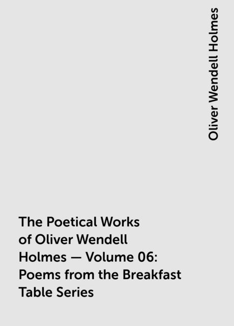 The Poetical Works of Oliver Wendell Holmes — Volume 06: Poems from the Breakfast Table Series, Oliver Wendell Holmes
