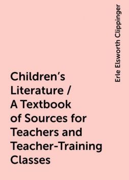 Children's Literature / A Textbook of Sources for Teachers and Teacher-Training Classes, Erle Elsworth Clippinger