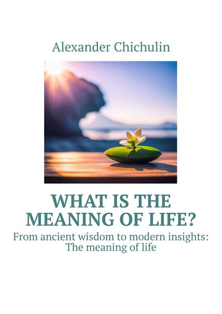 What is the meaning of life?. From ancient wisdom to modern insights: The meaning of life, Alexander Chichulin