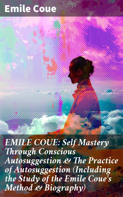 EMILE COUE: Self Mastery Through Conscious Autosuggestion & The Practice of Autosuggestion (Including the Study of the Emile Coue's Method & Biography), Emile Coué