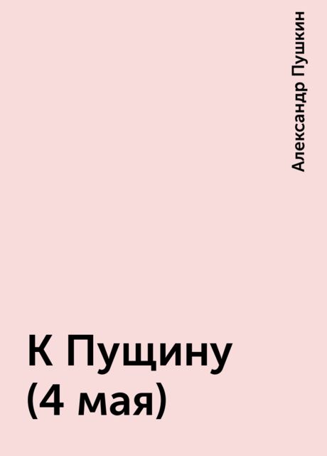 К Пущину (4 мая), Александр Пушкин