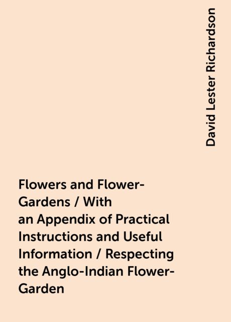 Flowers and Flower-Gardens / With an Appendix of Practical Instructions and Useful Information / Respecting the Anglo-Indian Flower-Garden, David Lester Richardson