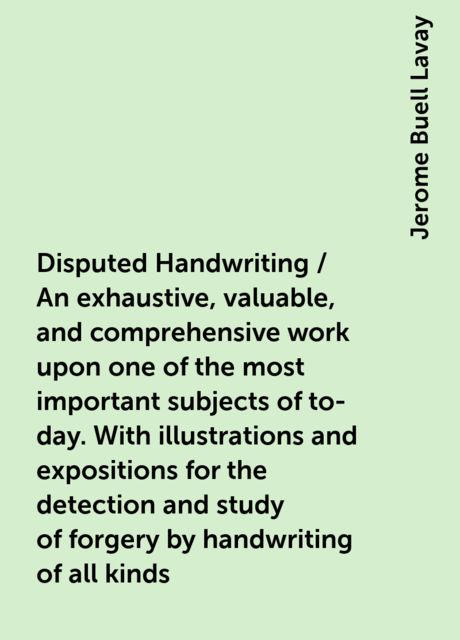 Disputed Handwriting / An exhaustive, valuable, and comprehensive work upon one of the most important subjects of to-day. With illustrations and expositions for the detection and study of forgery by handwriting of all kinds, Jerome Buell Lavay