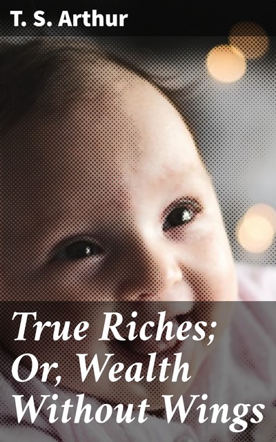 True Riches; Or, Wealth Without Wings, T.S.Arthur
