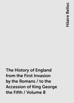 The History of England from the First Invasion by the Romans / to the Accession of King George the Fifth / Volume 8, Hilaire Belloc