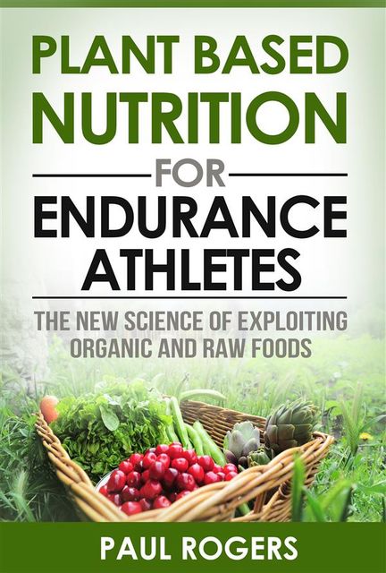 Plant Based Nutrition for Endurance Athletes: The New Science of Exploiting Organic and Raw Foods, Paul Rogers