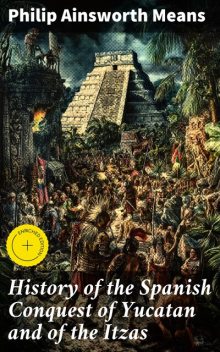 History of the Spanish Conquest of Yucatan and of the Itzas, Philip Ainsworth Means