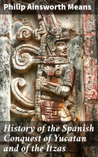 History of the Spanish Conquest of Yucatan and of the Itzas, Philip Ainsworth Means