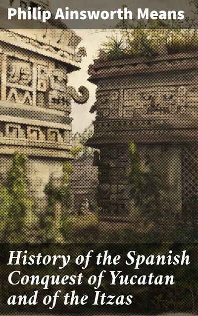 History of the Spanish Conquest of Yucatan and of the Itzas, Philip Ainsworth Means