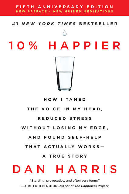 10% Happier: How I Tamed the Voice in My Head, Reduced Stress Without Losing My Edge, and Found Self-Help That Actually Works--A True Story, Dan Harris