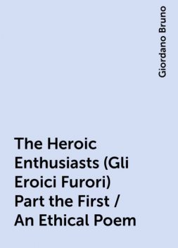 The Heroic Enthusiasts (Gli Eroici Furori) Part the First / An Ethical Poem, Giordano Bruno