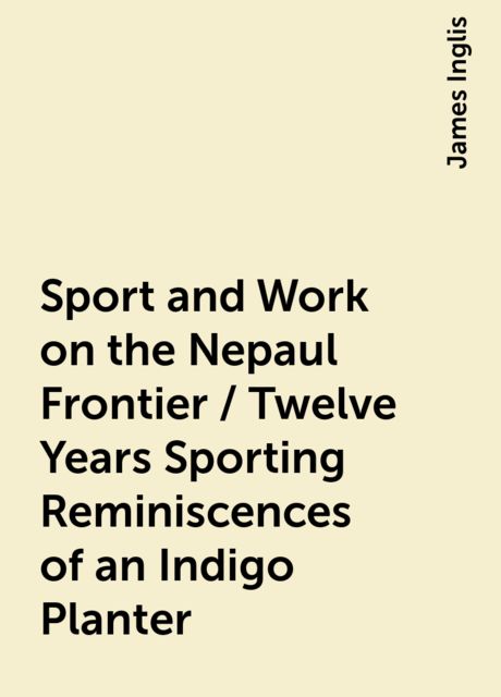 Sport and Work on the Nepaul Frontier / Twelve Years Sporting Reminiscences of an Indigo Planter, James Inglis