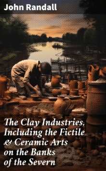 The Clay Industries, Including the Fictile & Ceramic Arts on the Banks of the Severn, John Randall