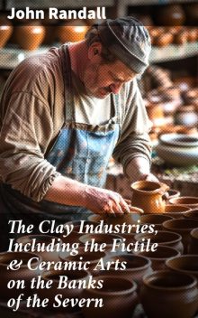 The Clay Industries, Including the Fictile & Ceramic Arts on the Banks of the Severn, John Randall