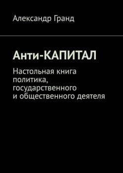 Анти-капитал. Настольная книга политика, государственного и общественного деятеля, Александр Гранд