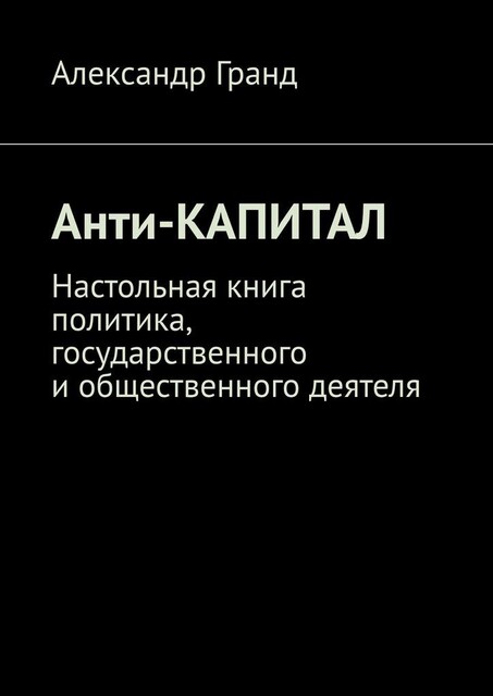 Анти-капитал. Настольная книга политика, государственного и общественного деятеля, Александр Гранд