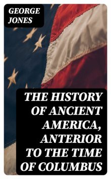 The History of Ancient America, Anterior to the Time of Columbus, George Jones