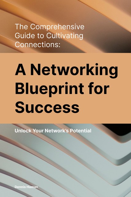 The Comprehensive Guide to Cultivating Connections: A Networking Blueprint for Success, Dennis Human