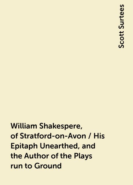 William Shakespere, of Stratford-on-Avon / His Epitaph Unearthed, and the Author of the Plays run to Ground, Scott Surtees
