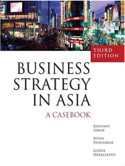 Business Strategy In Asia: A Casebook, Kulwant Singh, Loizos Heracleous, Nitin Pangarkar