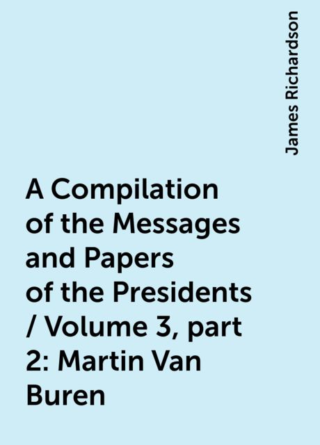 A Compilation of the Messages and Papers of the Presidents / Volume 3, part 2: Martin Van Buren, James Richardson