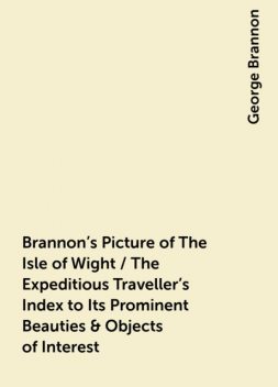 Brannon's Picture of The Isle of Wight / The Expeditious Traveller's Index to Its Prominent Beauties & Objects of Interest. Compiled Especially with Reference to Those Numerous Visitors Who Can Spare but Two or Three Days to Make the Tour of the Islan, George Brannon