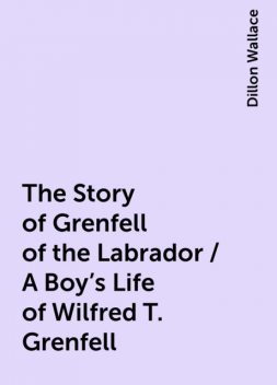 The Story of Grenfell of the Labrador / A Boy's Life of Wilfred T. Grenfell, Dillon Wallace