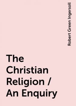 The Christian Religion / An Enquiry, Robert Green Ingersoll