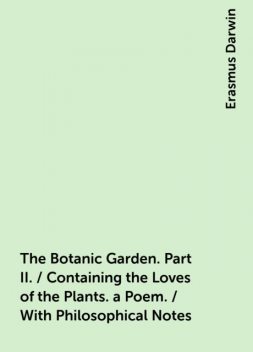 The Botanic Garden. Part II. / Containing the Loves of the Plants. a Poem. / With Philosophical Notes, Erasmus Darwin