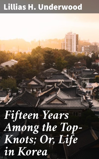 Fifteen Years Among the Top-Knots; Or, Life in Korea, Lillias H. Underwood