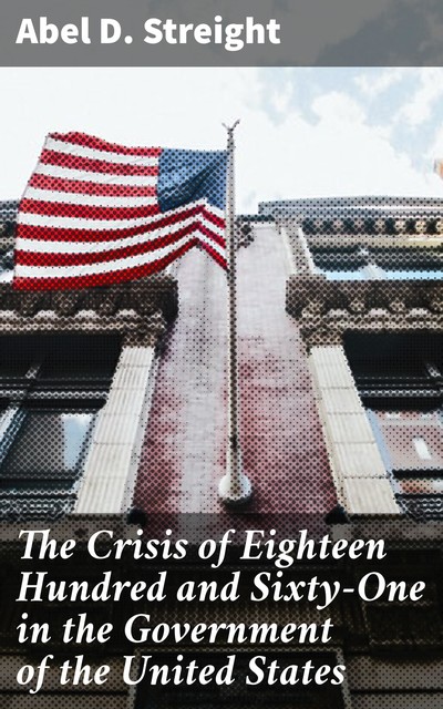 The Crisis of Eighteen Hundred and Sixty-One in the Government of the United States, Abel D. Streight