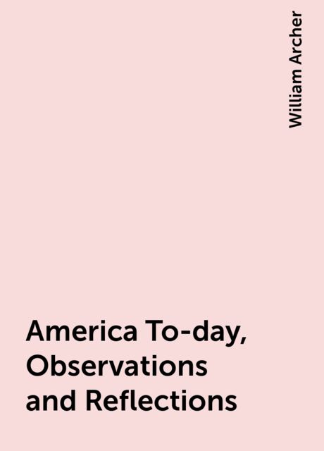 America To-day, Observations and Reflections, William Archer