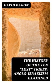 The History of the Ten “Lost” Tribes: Anglo-Israelism Examined, David Baron