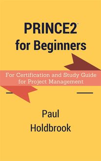Prince2 for Beginners : For Certification and Study Guide for Project Management, Paul Holdbrook