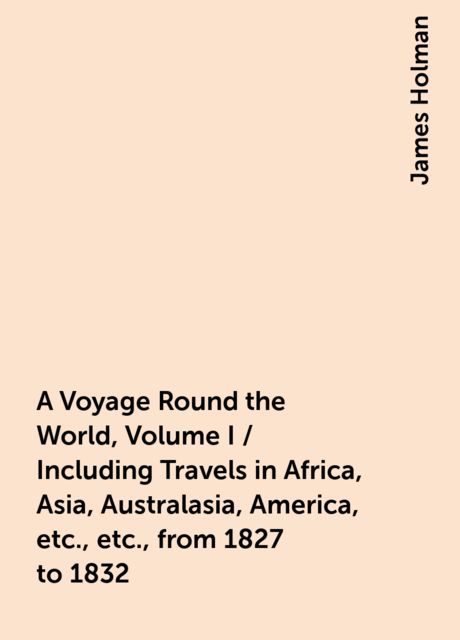 A Voyage Round the World, Volume I / Including Travels in Africa, Asia, Australasia, America, etc., etc., from 1827 to 1832, James Holman