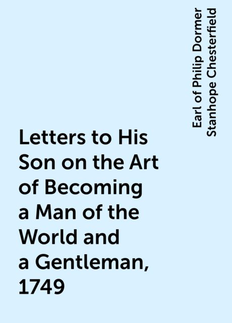 Letters to His Son on the Art of Becoming a Man of the World and a Gentleman, 1749, Earl of Philip Dormer Stanhope Chesterfield
