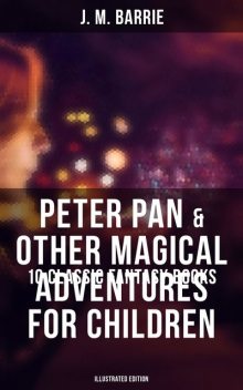 Peter Pan & Other Magical Adventures For Children – 10 Classic Fantasy Books (Illustrated Edition), J. M. Barrie