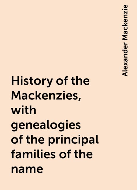 History of the Mackenzies, with genealogies of the principal families of the name, Alexander Mackenzie