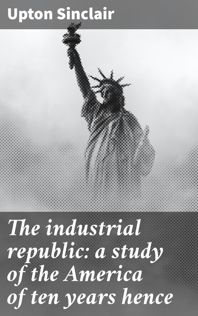 The industrial republic: a study of the America of ten years hence, Upton Sinclair