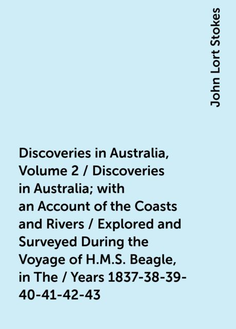 Discoveries in Australia, Volume 2 / Discoveries in Australia; with an Account of the Coasts and Rivers / Explored and Surveyed During the Voyage of H.M.S. Beagle, in The / Years 1837-38-39-40-41-42-43. By Command of the Lords Commissioners / Of the Admir, John Lort Stokes