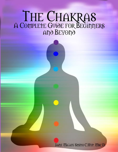 The Chakras: A Complete Guide for Beginners and Beyond, Jane Ma'ati Smith C. Hyp. Msc.D.